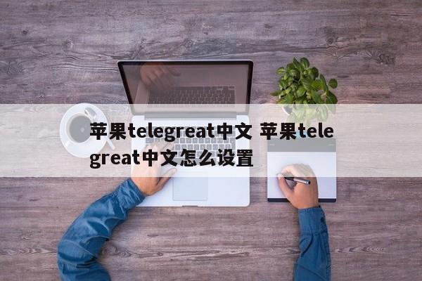 苹果telegreat怎么转中文、telegreat苹果怎么改中文版