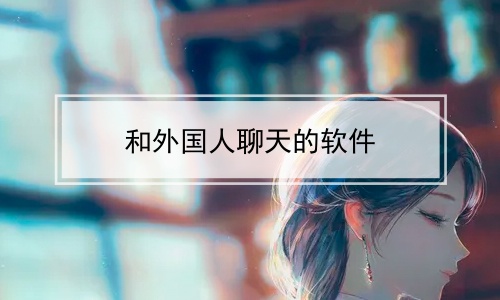 跟外国人聊天交友软件、跟外国人聊天交友软件有哪些